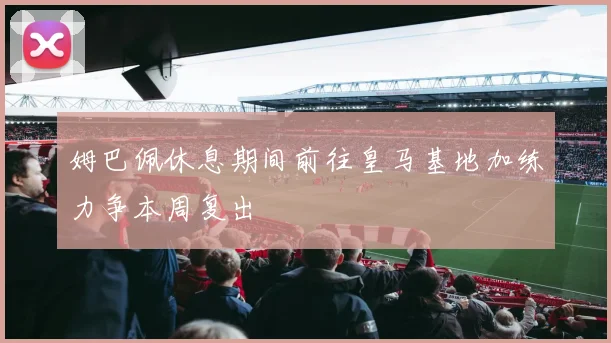 姆巴佩休息期间前往皇马基地加练力争本周复出
