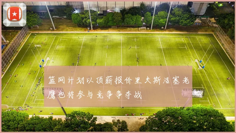 篮网计划以顶薪报价里夫斯活塞老鹰也将参与竞争争夺战