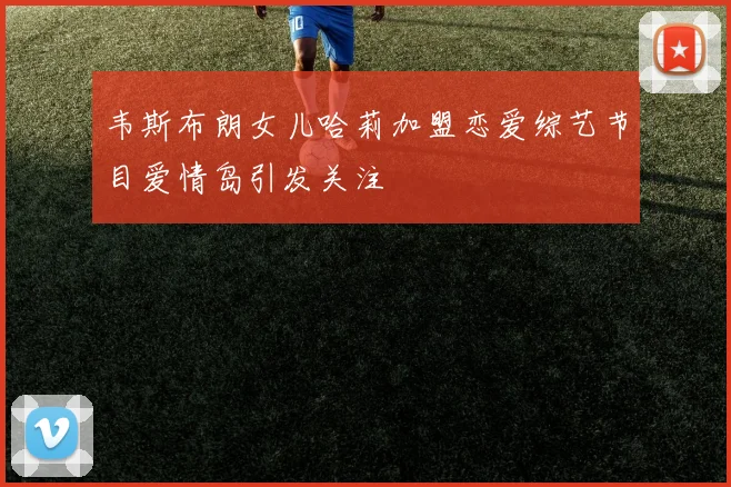 韦斯布朗女儿哈莉加盟恋爱综艺节目爱情岛引发关注