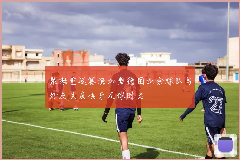 聚勒重返赛场加盟德国业余球队与好友共度快乐足球时光