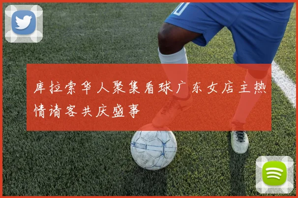 库拉索华人聚集看球广东女店主热情请客共庆盛事