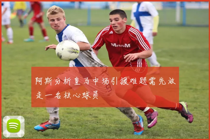 阿斯分析皇马中场引援难题需先放走一名核心球员