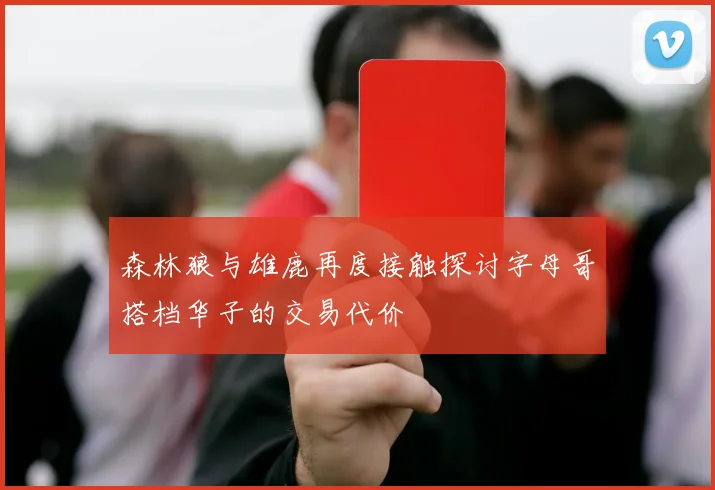 森林狼与雄鹿再度接触探讨字母哥搭档华子的交易代价