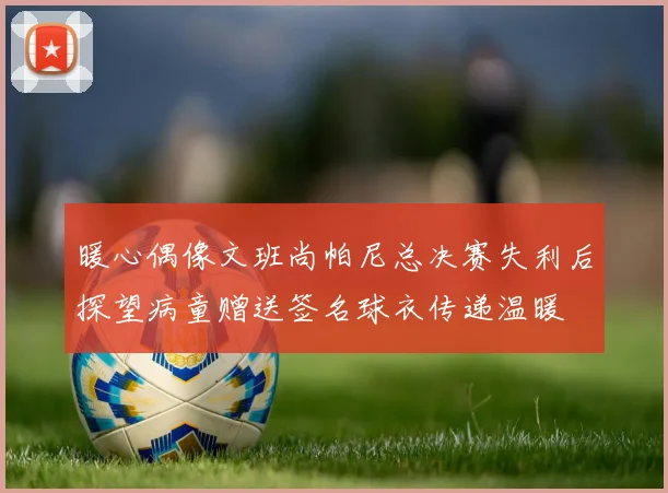 暖心偶像文班尚帕尼总决赛失利后探望病童赠送签名球衣传递温暖