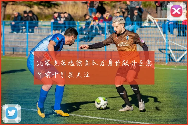 比塞克落选德国队后身价飙升至意甲前十引发关注