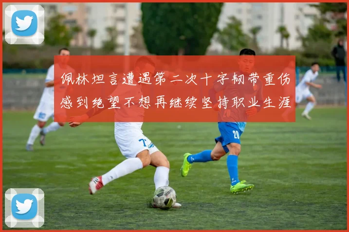 佩林坦言遭遇第二次十字韧带重伤感到绝望不想再继续坚持职业生涯