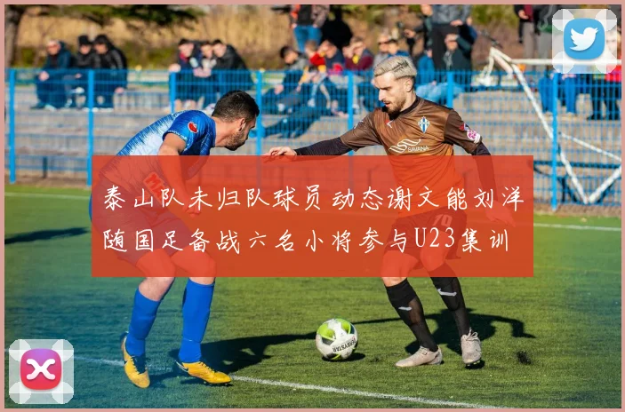 泰山队未归队球员动态谢文能刘洋随国足备战六名小将参与U23集训