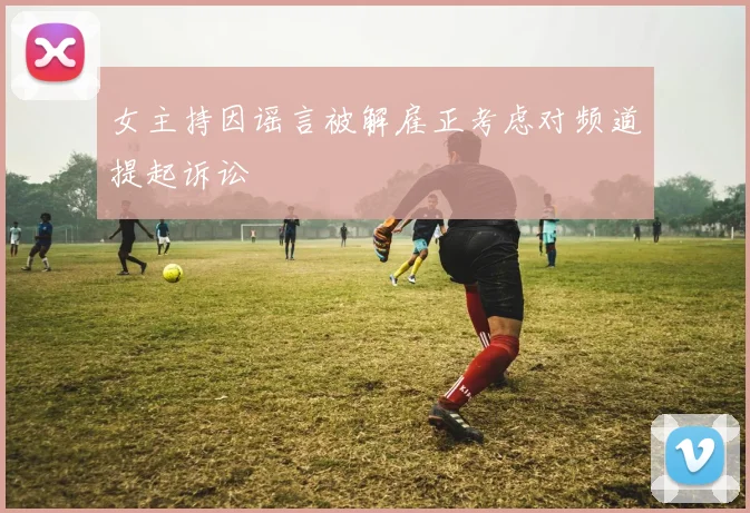 女主持因谣言被解雇正考虑对频道提起诉讼