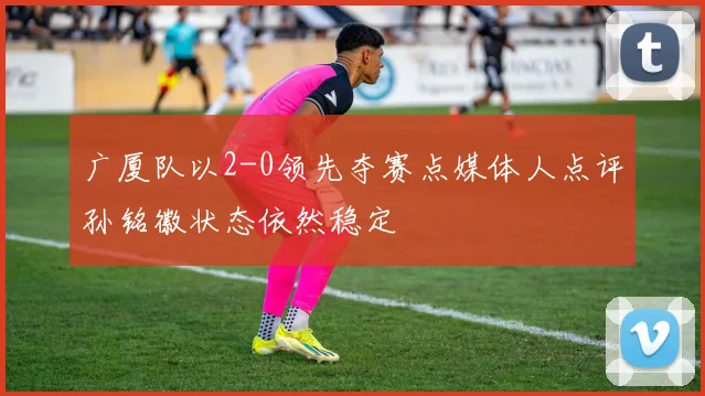 广厦队以2-0领先夺赛点媒体人点评孙铭徽状态依然稳定