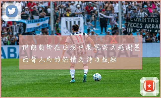 伊朗前锋在逆境中展现实力感谢墨西哥人民的热情支持与鼓励