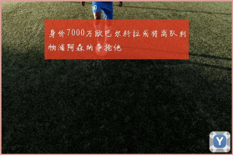 身价7000万欧巴尔科拉或将离队利物浦阿森纳争抢他
