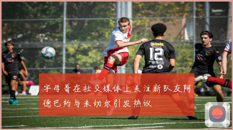 字母哥在社交媒体上关注新队友阿德巴约与米切尔引发热议