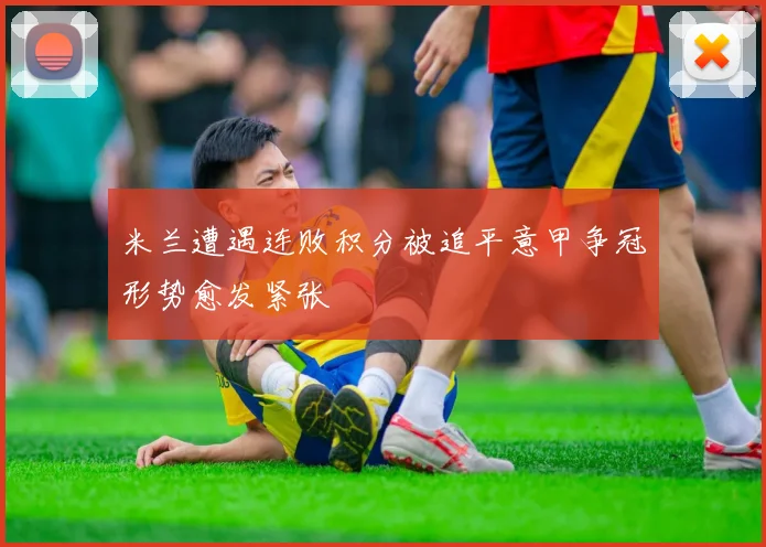米兰遭遇连败积分被追平意甲争冠形势愈发紧张
