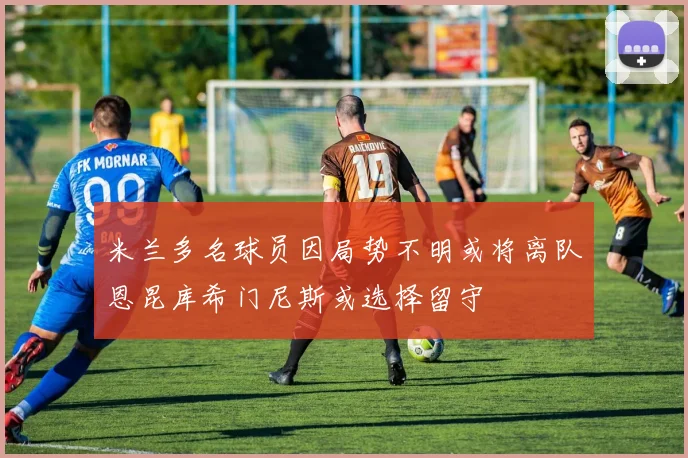 米兰多名球员因局势不明或将离队恩昆库希门尼斯或选择留守