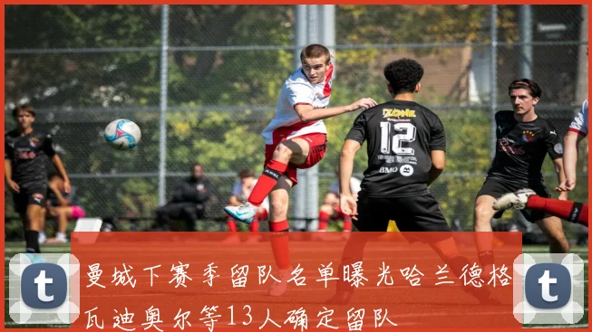 曼城下赛季留队名单曝光哈兰德格瓦迪奥尔等13人确定留队