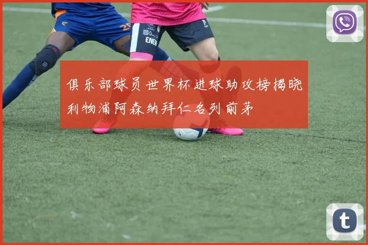 俱乐部球员世界杯进球助攻榜揭晓利物浦阿森纳拜仁名列前茅