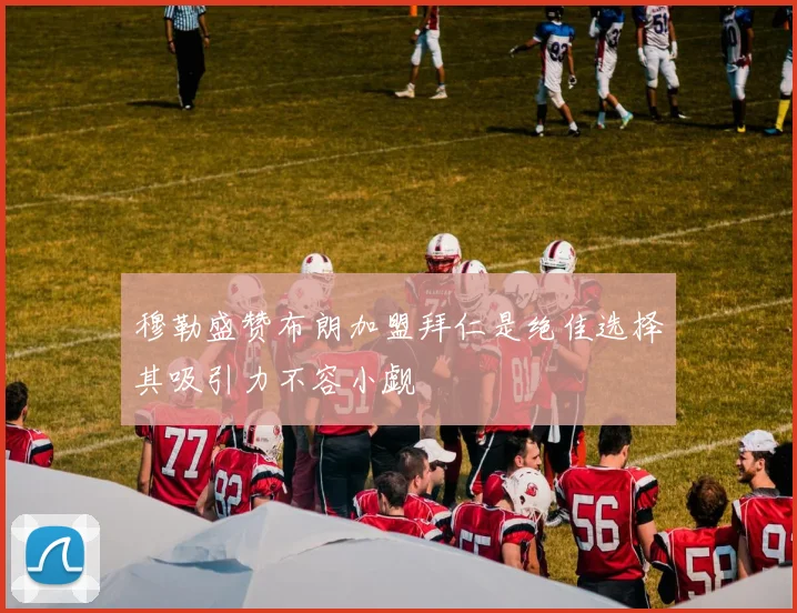 穆勒盛赞布朗加盟拜仁是绝佳选择其吸引力不容小觑