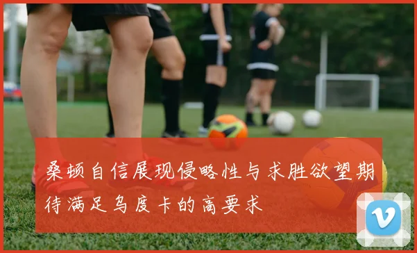 桑顿自信展现侵略性与求胜欲望期待满足乌度卡的高要求