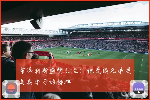 布泽利斯盛赞瓦兰：他是我兄弟更是我学习的榜样