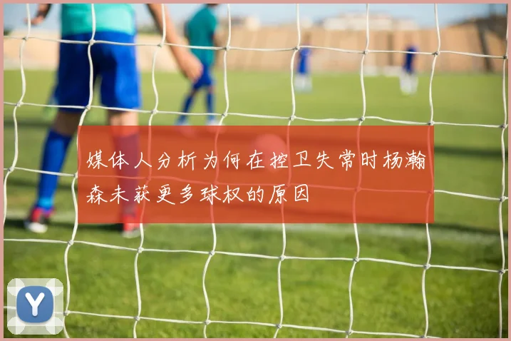 媒体人分析为何在控卫失常时杨瀚森未获更多球权的原因